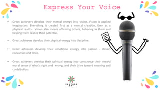 Express Your Voice
• Great achievers develop their mental energy into vision. Vision is applied
imagination. Everything is created first as a mental creation, then as a
physical reality. Vision also means affirming others, believing in them and
helping them realize their potential.
• Great achievers develop their physical energy into discipline.
• Great achievers develop their emotional energy into passion - desire,
conviction and drive.
• Great achievers develop their spiritual energy into conscience their inward
moral sense of what’s right and wrong, and their drive toward meaning and
contribution.
 
