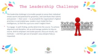 The Leadership Challenge
﹡ The leadership challenge is to enable people to sense their individual
innate worth and potential for greatness, and contribute their talents
and passion — their voice — to accomplish the organization’s highest
priorities in a principled way. Leaders must model the four
intelligences, so that the organization won’t neglect them.
﹡ To engage in path-finding, jointly determine the course. To achieve
alignment and discipline, set up and manage systems to stay on
course. And to empower and evoke passion, focus on results, not
methods — and then get out of people’s way and give help as
requested.
 