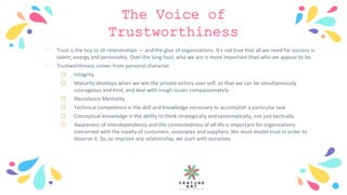 The Voice of
Trustworthiness
﹡ Trust is the key to all relationships — and the glue of organizations. It’s not true that all we need for success is
talent, energy and personality. Over the long haul, who we are is more important than who we appear to be.
﹡ Trustworthiness comes from personal character
o Integrity
o Maturity develops when we win the private victory over self, so that we can be simultaneously
courageous and kind, and deal with tough issues compassionately
o Abundance Mentality
o Technical competence is the skill and knowledge necessary to accomplish a particular task
o Conceptual knowledge is the ability to think strategically and systematically, not just tactically
o Awareness of interdependency and the connectedness of all life is important for organizations
concerned with the loyalty of customers, associates and suppliers. We must model trust in order to
deserve it. So, to improve any relationship, we start with ourselves
 