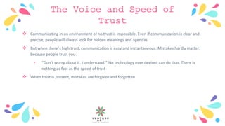 The Voice and Speed of
Trust
 Communicating in an environment of no trust is impossible. Even if communication is clear and
precise, people will always look for hidden meanings and agendas
 But when there’s high trust, communication is easy and instantaneous. Mistakes hardly matter,
because people trust you:
• “Don’t worry about it. I understand.” No technology ever devised can do that. There is
nothing as fast as the speed of trust
 When trust is present, mistakes are forgiven and forgotten
 