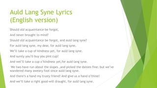 Auld Lang Syne Lyrics
(English version)
Should old acquaintance be forgot,
And never brought to mind?
Should old acquaintance be forgot, and auld lang syne?
For auld lang syne, my dear, for auld lang syne,
We’ll take a cup of kindness yet, for auld lang syne.
And surely you’ll buy you pint cup!
And wel’ll take a cup o’kindness yet,for auld lang syne.
We two have run about the slopes ,and picked the daisies fine; but we’ve
wandered many aweary foot since auld lang syne.
And there’s a hand my trusty friend! And give us a hand o’thine!
And we’ll take a right good-will draught, for auld lang syne.