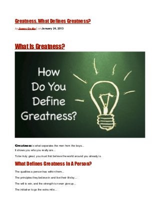 Greatness. What Defines Greatness?
by James Godin | on January 24, 2013




What Is Greatness?




Greatness is what separates the men from the boys…
It shows you who you really are…

To be truly great, you must first believe the world around you already is.


What Defines Greatness In A Person?
The qualities a person has within them…

The principles they believe in and live their life by…

The will to win, and the strength to never give up…

The initiative to go the extra mile…
 
