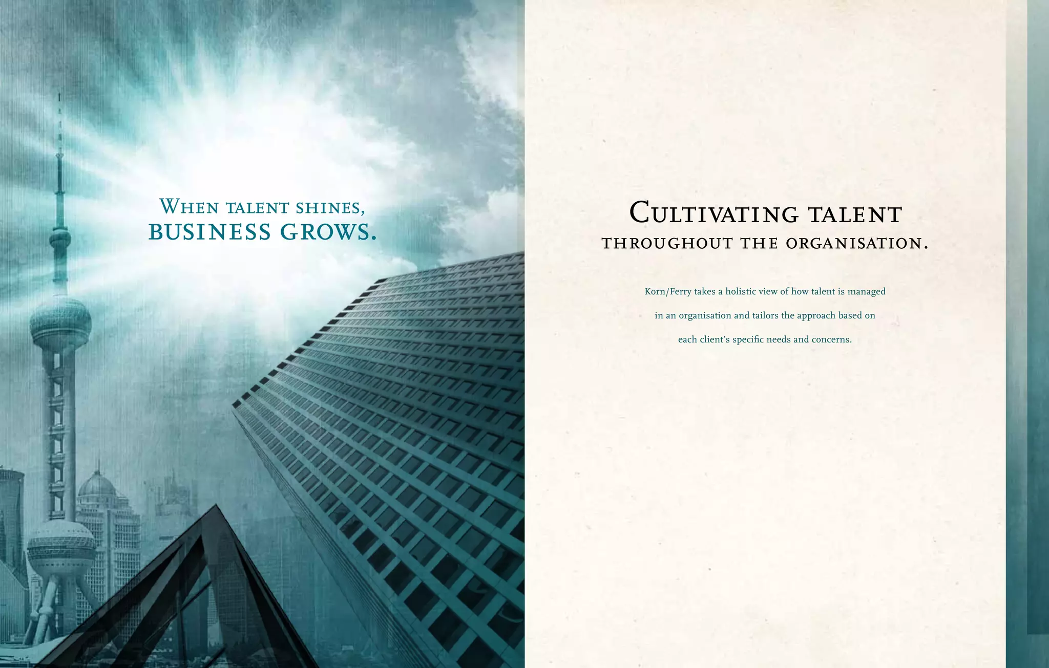 When talent shines,     Cultivating talent
business grows.       throughout the organisation.

                         Korn/Ferry takes a holistic view of how talent is managed

                           in an organisation and tailors the approach based on

                                each client’s specific needs and concerns.
 