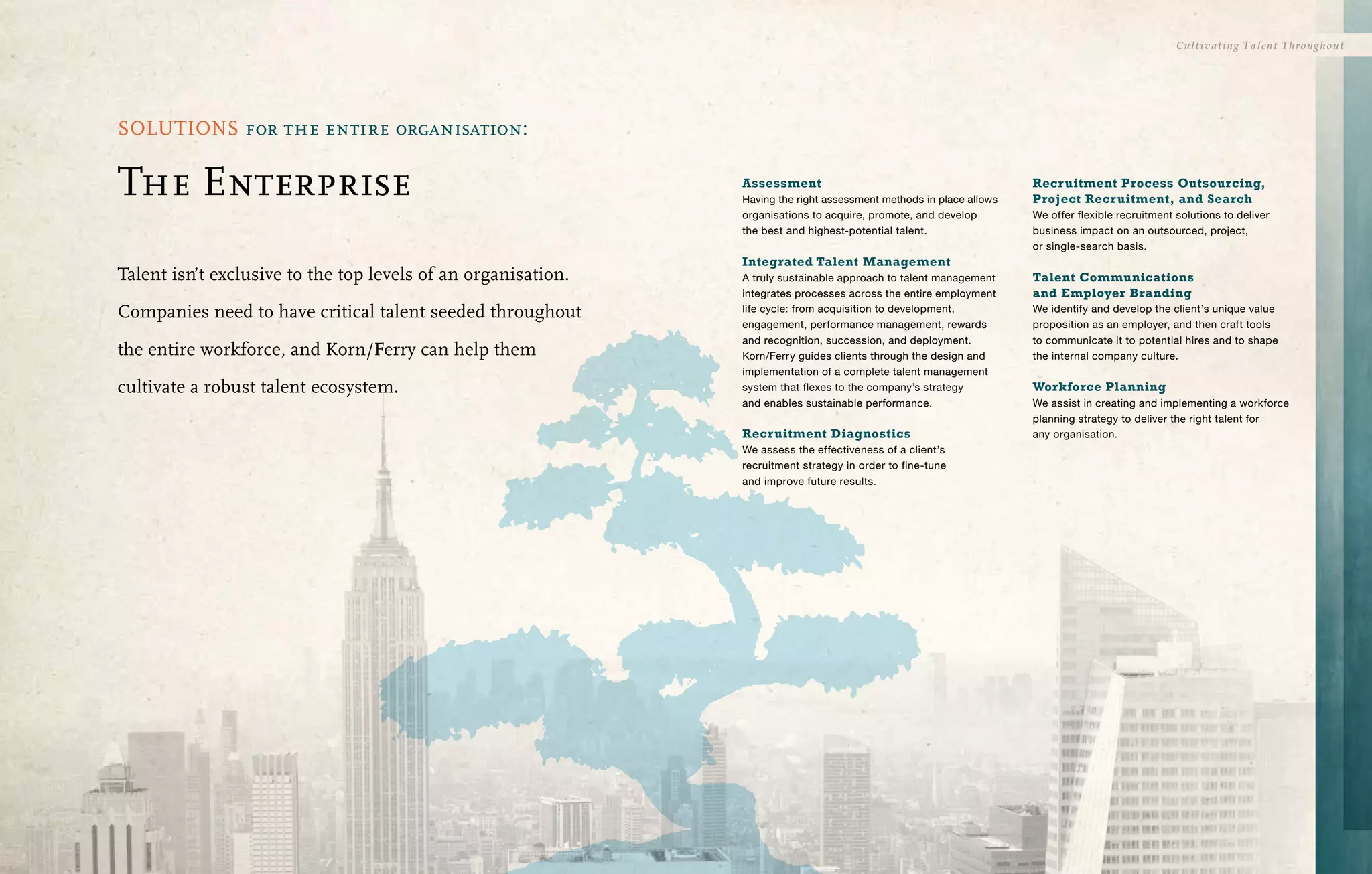 Cultivating Talent Throughout




SOLUTIONS for the entire organisation:

The Enterprise                                                 Assessment
                                                               Having the right assessment methods in place allows
                                                                                                                     Recr uitment Process Outsourcing,
                                                                                                                     Project Recr uitment, and Search
                                                               organisations to acquire, promote, and develop        We offer flexible recruitment solutions to deliver
                                                               the best and highest-potential talent.                business impact on an outsourced, project,
                                                                                                                     or single-search basis.
                                                               Integrated Talent Management
Talent isn’t exclusive to the top levels of an organisation.   A truly sustainable approach to talent management     Talent Communications
                                                               integrates processes across the entire employment     and Employer Branding
Companies need to have critical talent seeded throughout       life cycle: from acquisition to development,          We identify and develop the client’s unique value
                                                               engagement, performance management, rewards           proposition as an employer, and then craft tools
                                                               and recognition, succession, and deployment.          to communicate it to potential hires and to shape
the entire workforce, and Korn/Ferry can help them             Korn/Ferry guides clients through the design and      the internal company culture.
                                                               implementation of a complete talent management
cultivate a robust talent ecosystem.                           system that flexes to the company’s strategy          Workforce Planning
                                                               and enables sustainable performance.                  We assist in creating and implementing a workforce
                                                                                                                     planning strategy to deliver the right talent for
                                                               Recr uitment Diagnostics                              any organisation.
                                                               We assess the effectiveness of a client’s
                                                               recruitment strategy in order to fine-tune
                                                               and improve future results.
 