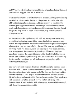- 10 -
and TV may be effective; however establishing original marketing themes of
your own will help you stick out in the crowd.
While people advertise their site address on most of their regular marketing
movements, you are able to beat your competition by placing your site
address in strange places. Use seasonal items as a way to publicize. For
instance, posting your site address on flip flops, summertime umbrellas,
beach balls, beach towels and ice chests, and then passing them out free of
charge at a busy beach or resort hotel location, may provide you with
prompt exposure.
An innovative marketing idea that will stick out is to sponsor an extreme
event, like a food eating competition. Marketing by these measures may
work if it suits your brand. A successful competition will produce enough of
a buzz so that your commercializing efforts will be more successful at your
following event. For instance, if you are focusing on your media persona,
hold a competition for the most extreme digital video short. Institute
guidelines, promote the competition and hold a film festival of the top ten
entries. This sort of competition may work well for any sort of undertaking.
Use the product (you) that you sell and ask others to produce a film
featuring stuff about you.
One way to promote yourself effectively is to utilize digital business cards.
These are mini CDs that store a whole video or pictorial presentation. They
likewise are imprinted with your artwork. The discs are about one-half the
size of a common CD and may be passed out to crucial business contacts.
Digital business cards work well in face-to-face promotion. They supply you
with an item to leave that holds all of your contact info along with a
demonstration of your business. This allows you a reason to follow through
with those who you pass them out to.
 