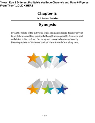 - 11 -
Chapter 3:
Be A Record Breaker
Synopsis
Break the record of the individual who's the highest record-breaker in your
field. Subdue something previously thought unconquerable. Arrange a goal
and defeat it. Succeed and there's a great chance to be remembered by
historiographers or "Guinness Book of World Records" for a long time.
"How I Run 9 Different Profitable YouTube Channels and Make 6 Figures
From Them"...CLICK HERE
 