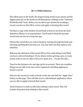 - 12 -
Be #1 With Guinness
The tallest man on the Earth, the longest losing streak in pro sports and the
biggest pizza pie on the Earth are all illustrations of things in the "Guinness
World Records" book. Before you are able to get citation for breaking a
record, you have to first fill in a form and apply to bursting that record.
Purchase a copy of the freshest record book or borrow one from the local
depository library or an acquaintance. You'll need to break the present
record and not one set a long time ago.
Choose the record that you wish to break by running through the book and
choosing anything that interests you. You may find a lot that capture your
attention.
Rehearse the chief part of the record till you feel comfy doing it and think
you have a shot at breaking it. If you choose melon spewing, spew as many
melon seeds as you are able to till you're great at it.... You get the idea...
Travel to the Guinness site and sign up for an account. There are countless
things you are able to do once you're registered, including applying to
breach a record.
Discover the record you wish to break on the site and click the "Apply Now"
button on this page. That will take you to a discriminate application where
you are able to apply to breach that record.
Await Guinness to mail you the data relating to that record. This will
include all present data relating to that record.
 