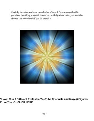 - 13 -
Abide by the rules, ordinances and rules of thumb Guinness sends off to
you about breaching a record. Unless you abide by those rules, you won't be
allowed the record even if you do breach it.
"How I Run 9 Different Profitable YouTube Channels and Make 6 Figures
From Them"...CLICK HERE
 