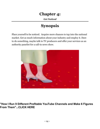 - 14 -
Chapter 4:
Get Noticed
Synopsis
Place yourself to be noticed. Acquire more chances to tap into the national
market. Get as much information about your industry and employ it. Dare
to do something, maybe talk to TV producers and offer your services as an
authority panelist for a call-in news show.
"How I Run 9 Different Profitable YouTube Channels and Make 6 Figures
From Them"...CLICK HERE
 