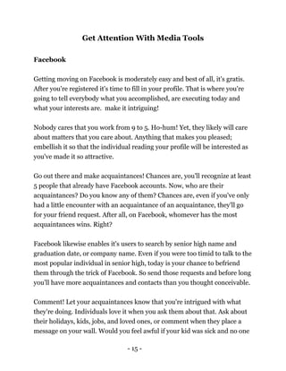 - 15 -
Get Attention With Media Tools
Facebook
Getting moving on Facebook is moderately easy and best of all, it's gratis.
After you're registered it's time to fill in your profile. That is where you're
going to tell everybody what you accomplished, are executing today and
what your interests are. make it intriguing!
Nobody cares that you work from 9 to 5. Ho-hum! Yet, they likely will care
about matters that you care about. Anything that makes you pleased;
embellish it so that the individual reading your profile will be interested as
you've made it so attractive.
Go out there and make acquaintances! Chances are, you'll recognize at least
5 people that already have Facebook accounts. Now, who are their
acquaintances? Do you know any of them? Chances are, even if you've only
had a little encounter with an acquaintance of an acquaintance, they'll go
for your friend request. After all, on Facebook, whomever has the most
acquaintances wins. Right?
Facebook likewise enables it's users to search by senior high name and
graduation date, or company name. Even if you were too timid to talk to the
most popular individual in senior high, today is your chance to befriend
them through the trick of Facebook. So send those requests and before long
you'll have more acquaintances and contacts than you thought conceivable.
Comment! Let your acquaintances know that you're intrigued with what
they're doing. Individuals love it when you ask them about that. Ask about
their holidays, kids, jobs, and loved ones, or comment when they place a
message on your wall. Would you feel awful if your kid was sick and no one
 