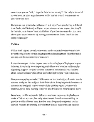 - 16 -
even threw you an "ahh, I hope he feels better shortly"? Not only is it crucial
to comment on your acquaintances walls, but it's crucial to comment on
your own wall also.
Did you go to a genuinely chill concert last night? Are you having a difficult
time find a job? Not only will your acquaintances share in your job, they'll
be there in your time of need. Guideline: If you demonstrate that you care
about your acquaintances by leaving comments for them, they'll do the
same reciprocally.
Twitter
Utilize hash tags to spread your tweets to the most followers conceivable.
By authoring tweets on trending topics then labeling them with this trend,
you are able to maximize your exposure.
Retweet messages related to your area or from high-profile players in your
industry. Everybody loves exposing their ideas to a broader audience; by
supplying support for your issue or industry's community, you stand to
glean the advantages when other users start retweeting your comments.
Compose engaging material. Utilize concise text and mighty links to lure in
readers intrigued in a subject. Post these often. Imagine your followers as a
community intrigued in your material; by posting regular, worthwhile
material, you'll have existing followers and fresh users returning for more.
Word your profile to draw in followers and earn exposure. Anybody can
make a Twitter account, but only a fraction of those have something to
provide a wide follower base. Profiles are a frequently neglected tool to
draw in readers. By crafting a profile that utilizes keywords and outlines
 