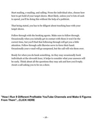 - 18 -
Start mailing, e-mailing, and calling. From the individual sites, choose how
best to get hold of your target shows. Most likely, unless you've lots of cash
to spend, you'll be doing this without the help of a publicist.
That being stated, you has to be diligent about touching base with your
target shows.
Follow through with the booking agents. Make sure to follow through.
Occasionally when you initially get in contact with them it won't be the
correct time, but you'll find that following through will get you a little
attention. Follow through calls likewise serve to force their hand.
Occasionally your e-mail will go unopened, but the call will win them over.
Ready for when you do book something. As they may occasionally book
individuals at the eleventh hour, it helps to consider what your answers will
be early. Think about all the questions they may ask and how you'd reply.
Await a call asking you to be on a show.
"How I Run 9 Different Profitable YouTube Channels and Make 6 Figures
From Them"...CLICK HERE
 
