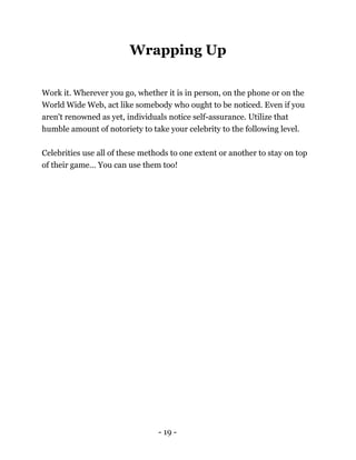 - 19 -
Wrapping Up
Work it. Wherever you go, whether it is in person, on the phone or on the
World Wide Web, act like somebody who ought to be noticed. Even if you
aren't renowned as yet, individuals notice self-assurance. Utilize that
humble amount of notoriety to take your celebrity to the following level.
Celebrities use all of these methods to one extent or another to stay on top
of their game… You can use them too!
 