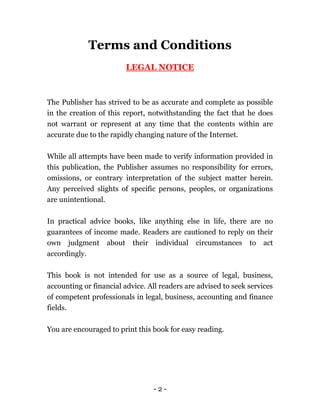 - 2 -
Terms and Conditions
LEGAL NOTICE
The Publisher has strived to be as accurate and complete as possible
in the creation of this report, notwithstanding the fact that he does
not warrant or represent at any time that the contents within are
accurate due to the rapidly changing nature of the Internet.
While all attempts have been made to verify information provided in
this publication, the Publisher assumes no responsibility for errors,
omissions, or contrary interpretation of the subject matter herein.
Any perceived slights of specific persons, peoples, or organizations
are unintentional.
In practical advice books, like anything else in life, there are no
guarantees of income made. Readers are cautioned to reply on their
own judgment about their individual circumstances to act
accordingly.
This book is not intended for use as a source of legal, business,
accounting or financial advice. All readers are advised to seek services
of competent professionals in legal, business, accounting and finance
fields.
You are encouraged to print this book for easy reading.
 