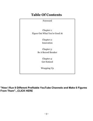 - 3 -
Table Of Contents
Foreword
Chapter 1:
Figure Out What You’re Good At
Chapter 2:
Innovation
Chapter 3:
Be A Record Breaker
Chapter 4:
Get Noticed
Wrapping Up
"How I Run 9 Different Profitable YouTube Channels and Make 6 Figures
From Them"...CLICK HERE
 