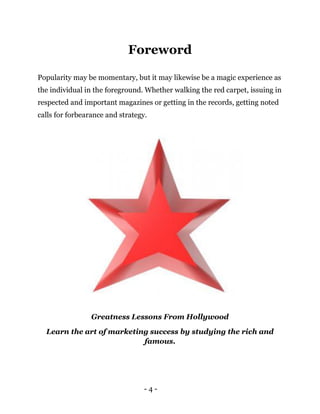 - 4 -
Foreword
Popularity may be momentary, but it may likewise be a magic experience as
the individual in the foreground. Whether walking the red carpet, issuing in
respected and important magazines or getting in the records, getting noted
calls for forbearance and strategy.
Greatness Lessons From Hollywood
Learn the art of marketing success by studying the rich and
famous.
 