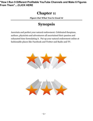 - 5 -
Chapter 1:
Figure Out What You’re Good At
Synopsis
Ascertain and perfect your natural endowment. Celebrated thespians,
authors, physicists and adventurers all ascertained their passion and
exhausted time formulating it. Put up your natural endowment online at
fashionable places like Facebook and Twitter and Radio and TV.
"How I Run 9 Different Profitable YouTube Channels and Make 6 Figures
From Them"....CLICK HERE
 