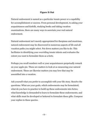 - 6 -
Figure It Out
Natural endowment is named as a particular innate power or a capability
for accomplishment or success. From personal development, to asking your
acquaintances and kinfolk, studying books and taking vocation
examinations, there are many ways to ascertain your real natural
endowment.
Natural endowment isn't merely appropriated for thespians and musicians,
natural endowment may be discovered in numerous aspects of life and all
vocation paths you might select. Put down matters you like to do. This
facilitates in identifying your overriding innate talents and evaluates the
extent you want to formulate them as a forte.
Perhaps you recall numbers well or your acquaintances perpetually remark
on your apple pie. These are matters to look at as measuring your natural
endowment. These are likewise matters you may love that may be
assembled into a vocation.
Ask yourself what you prefer to accomplish with your life story. Resolve the
questions: What are your goals; which endowments may be formulated;
what do you have to practice to build up these endowments into fortes;
what knowledge is demanded to learn to formulate these endowments; and
what skills must be developed or bettered to formulate these gifts. Compose
your replies to these queries.
 