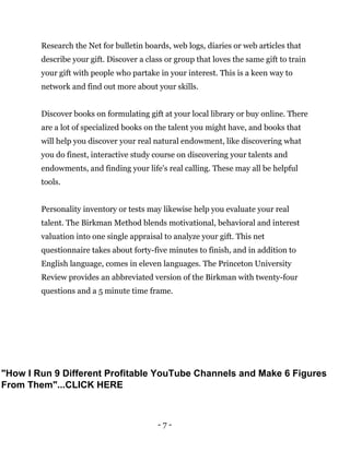 - 7 -
Research the Net for bulletin boards, web logs, diaries or web articles that
describe your gift. Discover a class or group that loves the same gift to train
your gift with people who partake in your interest. This is a keen way to
network and find out more about your skills.
Discover books on formulating gift at your local library or buy online. There
are a lot of specialized books on the talent you might have, and books that
will help you discover your real natural endowment, like discovering what
you do finest, interactive study course on discovering your talents and
endowments, and finding your life's real calling. These may all be helpful
tools.
Personality inventory or tests may likewise help you evaluate your real
talent. The Birkman Method blends motivational, behavioral and interest
valuation into one single appraisal to analyze your gift. This net
questionnaire takes about forty-five minutes to finish, and in addition to
English language, comes in eleven languages. The Princeton University
Review provides an abbreviated version of the Birkman with twenty-four
questions and a 5 minute time frame.
"How I Run 9 Different Profitable YouTube Channels and Make 6 Figures
From Them"...CLICK HERE
 