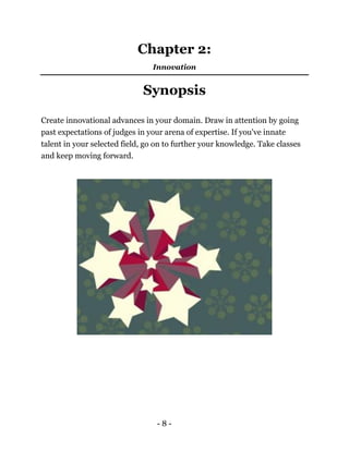 - 8 -
Chapter 2:
Innovation
Synopsis
Create innovational advances in your domain. Draw in attention by going
past expectations of judges in your arena of expertise. If you've innate
talent in your selected field, go on to further your knowledge. Take classes
and keep moving forward.
 