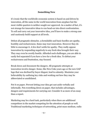 - 9 -
Something New
it's ironic that the worldwide economic system is based on and driven by
innovation, all the same in the world innovation from anyplace but the
most visible quarters is neither sought nor approved. As a matter of fact, it's
not strange for innovative ideas to run head-on into direct confrontation.
To sell and carry out your innovative idea, you'll have to make a strong case
and cautiously build support at all levels.
Defeat all pragmatic obstacles. 3 formidable and basic hurdles are apathy,
hostility and reclusiveness. Some may tout innovation. However they do
little to encourage it. A few don't settle for apathy. They really oppose
innovation by responding negatively to any fresh idea brought their way.
They may even be overtly hostile. Afforded such challenges, you are able to
easily feel separated if you have a love for a fresh idea. To defeat your
reclusiveness and frustration, stay focused.
Break down and document the dangers. All pragmatic attempts at
innovation involve danger. Some, like New Coke years ago or the new GAP
logo that was declined by buyer disgust, lead to calamity. Maximize your
believability by outlining key risks and working out how they may be
abbreviated or annihilated.
Put it on paper. Prevent letting your idea get cast aside verbally and
informally. Put everything down on paper, that includes advantages,
dangers and requirements for carrying out. Consider it as more of an essay
than a report.
Marketing may be a hard task, particularly when there are additional
competitors in the market competing for the attention of people as well.
Traditional marketing techniques of networking, print mass medium, radio
 
