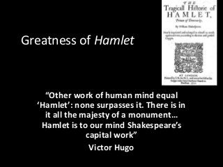 Greatness of Hamlet 
“Other work of human mind equal 
‘Hamlet’: none surpasses it. There is in 
it all the majesty of a monument… 
Hamlet is to our mind Shakespeare’s 
capital work” 
Victor Hugo 
 