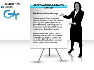 BUSINESS PLAN
Mission

GREAT WORKINGS (PRIVATE)
LIMITED
The Mission of Great Workings
It is our passion to empower our
members in their pursuit of immediate
and long term goals via guidance,
ground-breaking technology and an
unwavering commitment to building
relationships that deliver results.
Reliably innovative, our focus is on
providing processional solutions that
will enable your company, large or
small, to set the standards by which
others measure their success.

 