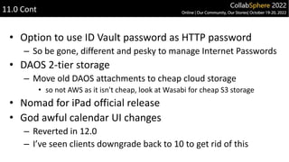 • Option to use ID Vault password as HTTP password
– So be gone, different and pesky to manage Internet Passwords
• DAOS 2-tier storage
– Move old DAOS attachments to cheap cloud storage
• so not AWS as it isn't cheap, look at Wasabi for cheap S3 storage
• Nomad for iPad official release
• God awful calendar UI changes
– Reverted in 12.0
– I’ve seen clients downgrade back to 10 to get rid of this
11.0 Cont
 