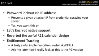 • Password lockout via IP address
– Prevents a given attacker IP from credential spraying your
server
– Yes, you want this on
• Let’s Encrypt native support
• Reverted the awful R11 calendar design
• Entitlement Tracking
– A truly awful implementation, awful. A.W.F.U.L.
– Ask me later how I really feel, as this is the PG version
12.0 cont
 