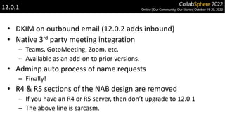 • DKIM on outbound email (12.0.2 adds inbound)
• Native 3rd party meeting integration
– Teams, GotoMeeting, Zoom, etc.
– Available as an add-on to prior versions.
• Adminp auto process of name requests
– Finally!
• R4 & R5 sections of the NAB design are removed
– If you have an R4 or R5 server, then don’t upgrade to 12.0.1
– The above line is sarcasm.
12.0.1
 