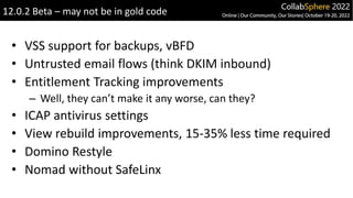 • VSS support for backups, vBFD
• Untrusted email flows (think DKIM inbound)
• Entitlement Tracking improvements
– Well, they can’t make it any worse, can they?
• ICAP antivirus settings
• View rebuild improvements, 15-35% less time required
• Domino Restyle
• Nomad without SafeLinx
12.0.2 Beta – may not be in gold code
 