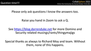 Please only ask questions I know the answers too.
Raise you hand in Zoom to ask a Q.
See https://blog.darrenduke.net for more Domino and
Security related musings/rants/thingymajigs
Special thanks as always to Richard Moy and team. Without
them, none of this happens.
Question time!!!
 