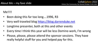 About Me – my fave slide
• Been doing this far too long….1996, R3
• Very well traveled blog https://blog.darrenduke.net
• Longtime presenter, both at this and other events
• Every time I think this year will be less Domino work, I’m wrong
• Please, please, please attend the sponsor sessions. They have
really helpful stuff for you and helped pay for this.
Me!!!!
 