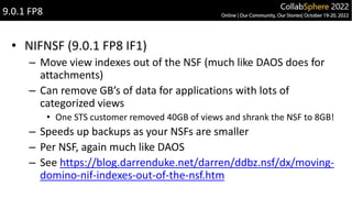 • NIFNSF (9.0.1 FP8 IF1)
– Move view indexes out of the NSF (much like DAOS does for
attachments)
– Can remove GB’s of data for applications with lots of
categorized views
• One STS customer removed 40GB of views and shrank the NSF to 8GB!
– Speeds up backups as your NSFs are smaller
– Per NSF, again much like DAOS
– See https://blog.darrenduke.net/darren/ddbz.nsf/dx/moving-
domino-nif-indexes-out-of-the-nsf.htm
9.0.1 FP8
 