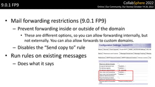 • Mail forwarding restrictions (9.0.1 FP9)
– Prevent forwarding inside or outside of the domain
• These are different options, so you can allow forwarding internally, but
not externally. You can also allow forwards to custom domains.
– Disables the “Send copy to” rule
• Run rules on existing messages
– Does what it says
9.0.1 FP9
 
