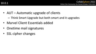 • AUT – Automatic upgrade of clients
– Think Smart Upgrade but both smart and it upgrades
• Marvel Client Essentials added
• Onetime mail signatures
• SSL cipher changes
10.0.1
 