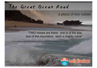 The Great Ocean Road
                                                                         a place of two voices




                           !"TWO Voices are there; one is of the sea,
                          one of the mountains; each a mighty voice"
       On the walls of a sea view cottage in Lorne, an extract from Wordsworth in 1888




© Wildiaries, 2012
 