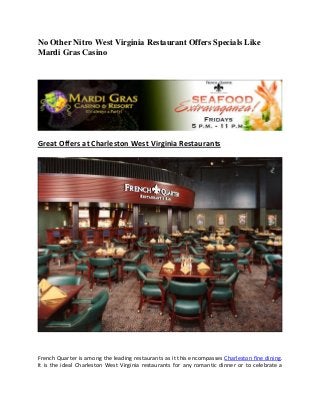 No Other Nitro West Virginia Restaurant Offers Specials Like
Mardi Gras Casino




Great Offers at Charleston West Virginia Restaurants




French Quarter is among the leading restaurants as it this encompasses Charleston fine dining.
It is the ideal Charleston West Virginia restaurants for any romantic dinner or to celebrate a
 