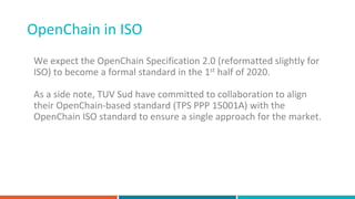 OpenChain in ISO
We expect the OpenChain Specification 2.0 (reformatted slightly for
ISO) to become a formal standard in the 1st half of 2020.
As a side note, TUV Sud have committed to collaboration to align
their OpenChain-based standard (TPS PPP 15001A) with the
OpenChain ISO standard to ensure a single approach for the market.
 