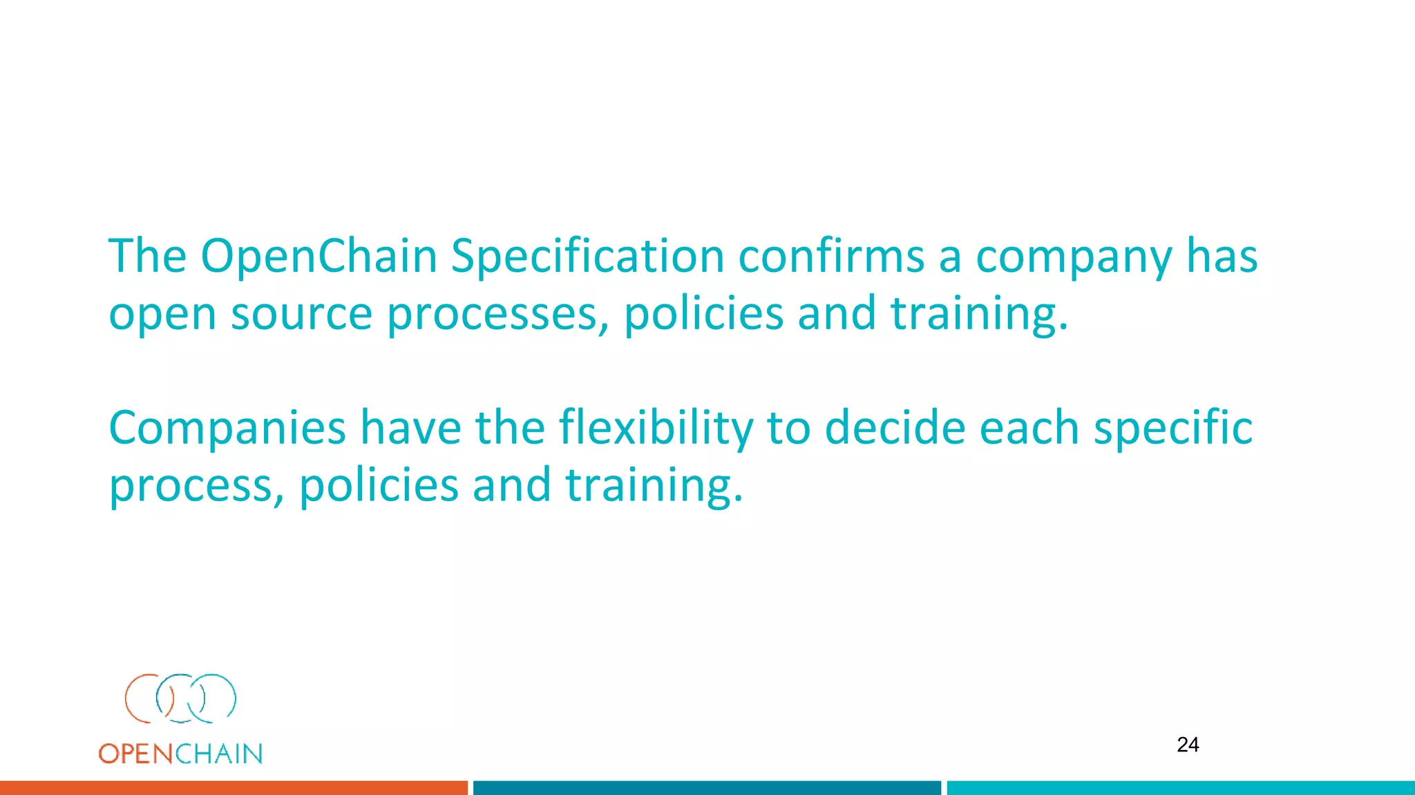 The OpenChain Specification confirms a company has
open source processes, policies and training.
Companies have the flexibility to decide each specific
process, policies and training.
24
 
