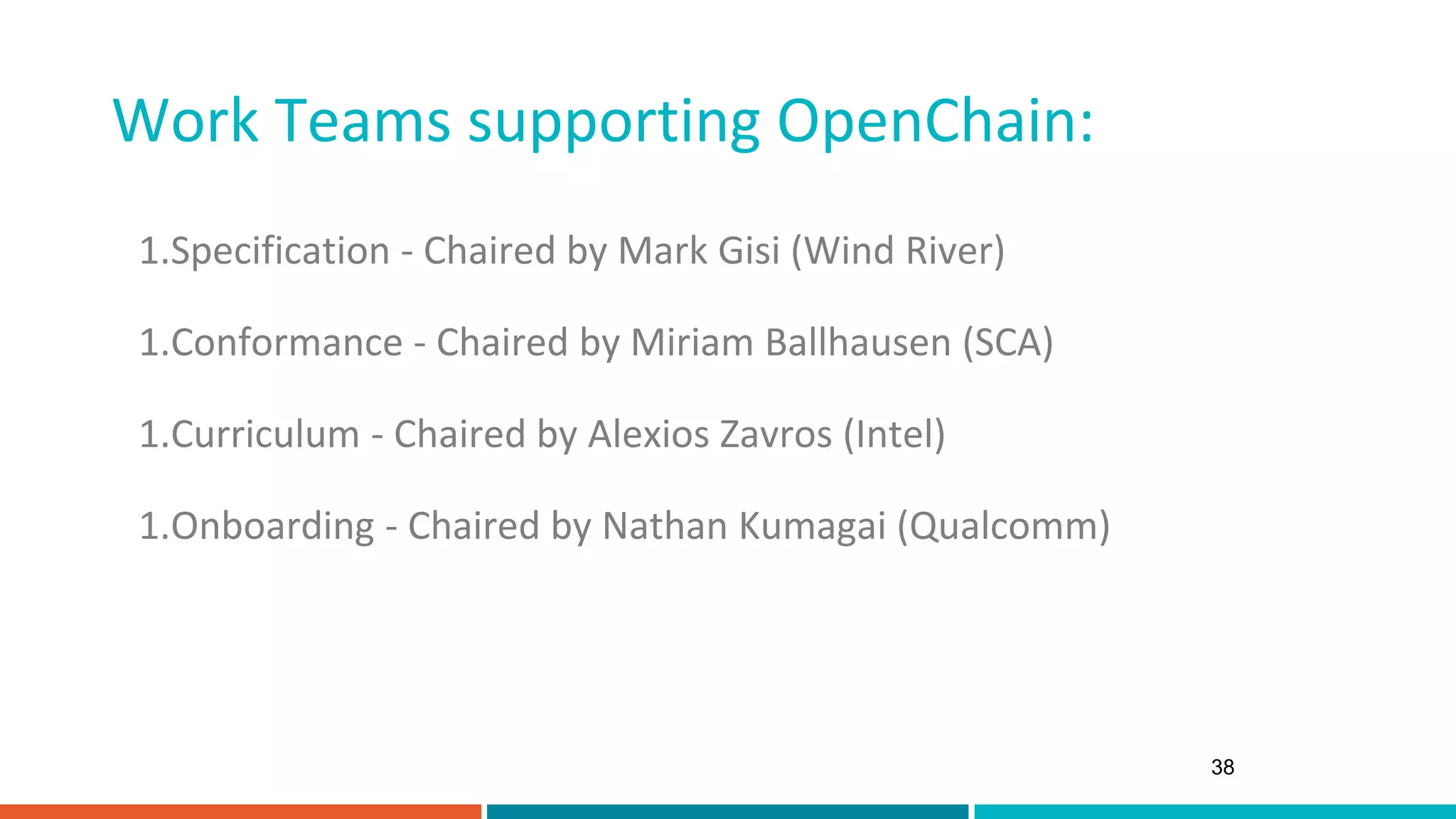 Work Teams supporting OpenChain:
38
1.Specification - Chaired by Mark Gisi (Wind River)
1.Conformance - Chaired by Miriam Ballhausen (SCA)
1.Curriculum - Chaired by Alexios Zavros (Intel)
1.Onboarding - Chaired by Nathan Kumagai (Qualcomm)
 