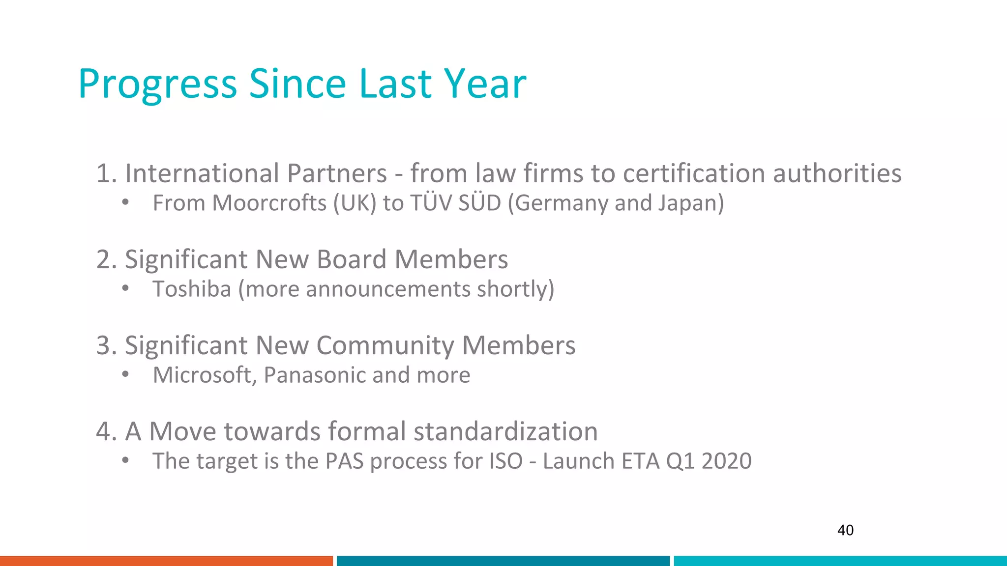 Progress Since Last Year
40
1. International Partners - from law firms to certification authorities
• From Moorcrofts (UK) to TÜV SÜD (Germany and Japan)
2. Significant New Board Members
• Toshiba (more announcements shortly)
3. Significant New Community Members
• Microsoft, Panasonic and more
4. A Move towards formal standardization
• The target is the PAS process for ISO - Launch ETA Q1 2020
 