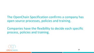The OpenChain Specification confirms a company has
open source processes, policies and training.
Companies have the flexibility to decide each specific
process, policies and training.
24
 