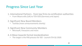 Progress Since Last Year
40
1. International Partners - from law firms to certification authorities
• From Moorcrofts (UK) to TÜV SÜD (Germany and Japan)
2. Significant New Board Members
• Toshiba (more announcements shortly)
3. Significant New Community Members
• Microsoft, Panasonic and more
4. A Move towards formal standardization
• The target is the PAS process for ISO - Launch ETA Q1 2020
 