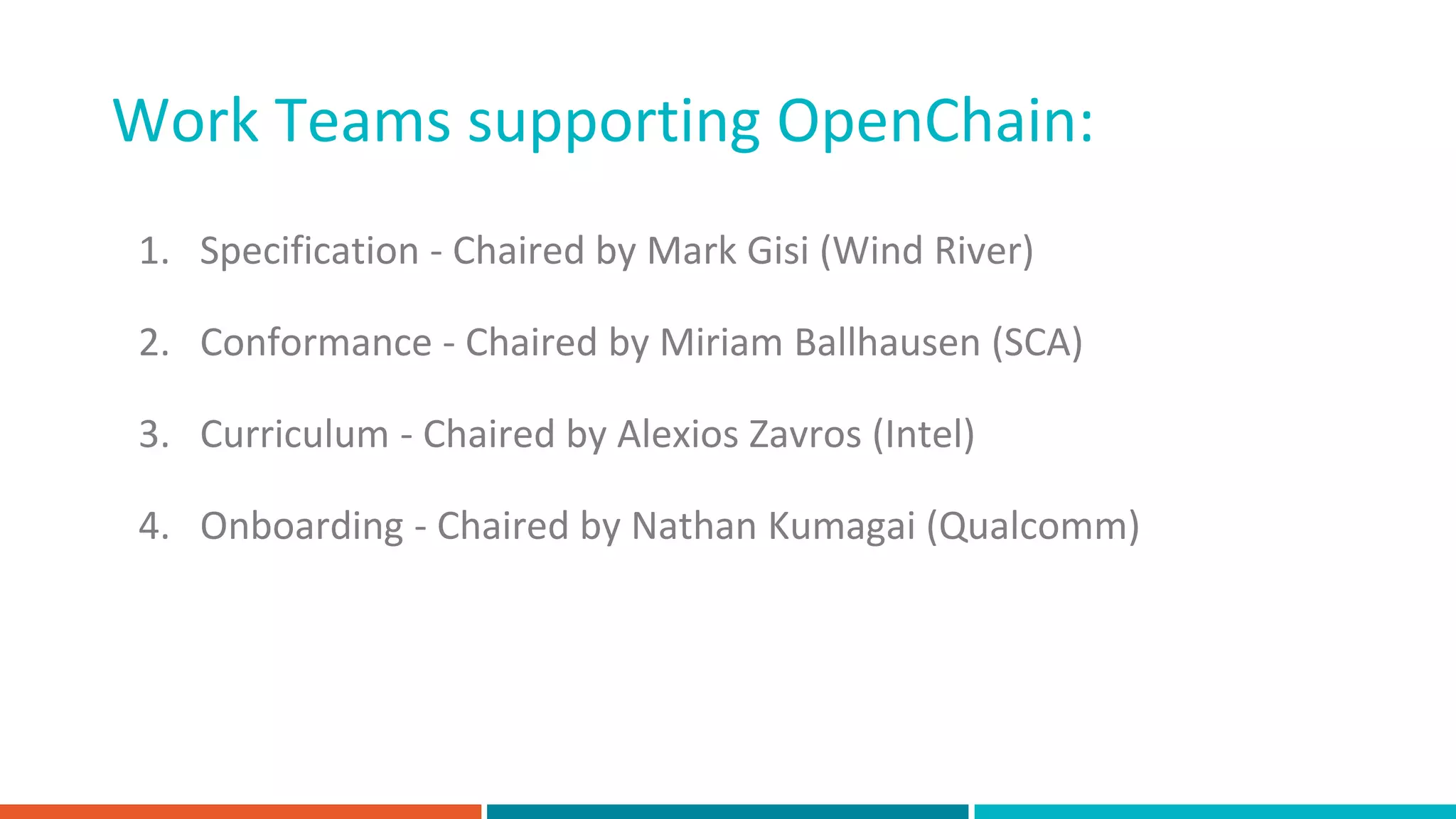 Work Teams supporting OpenChain:
1. Specification - Chaired by Mark Gisi (Wind River)
2. Conformance - Chaired by Miriam Ballhausen (SCA)
3. Curriculum - Chaired by Alexios Zavros (Intel)
4. Onboarding - Chaired by Nathan Kumagai (Qualcomm)