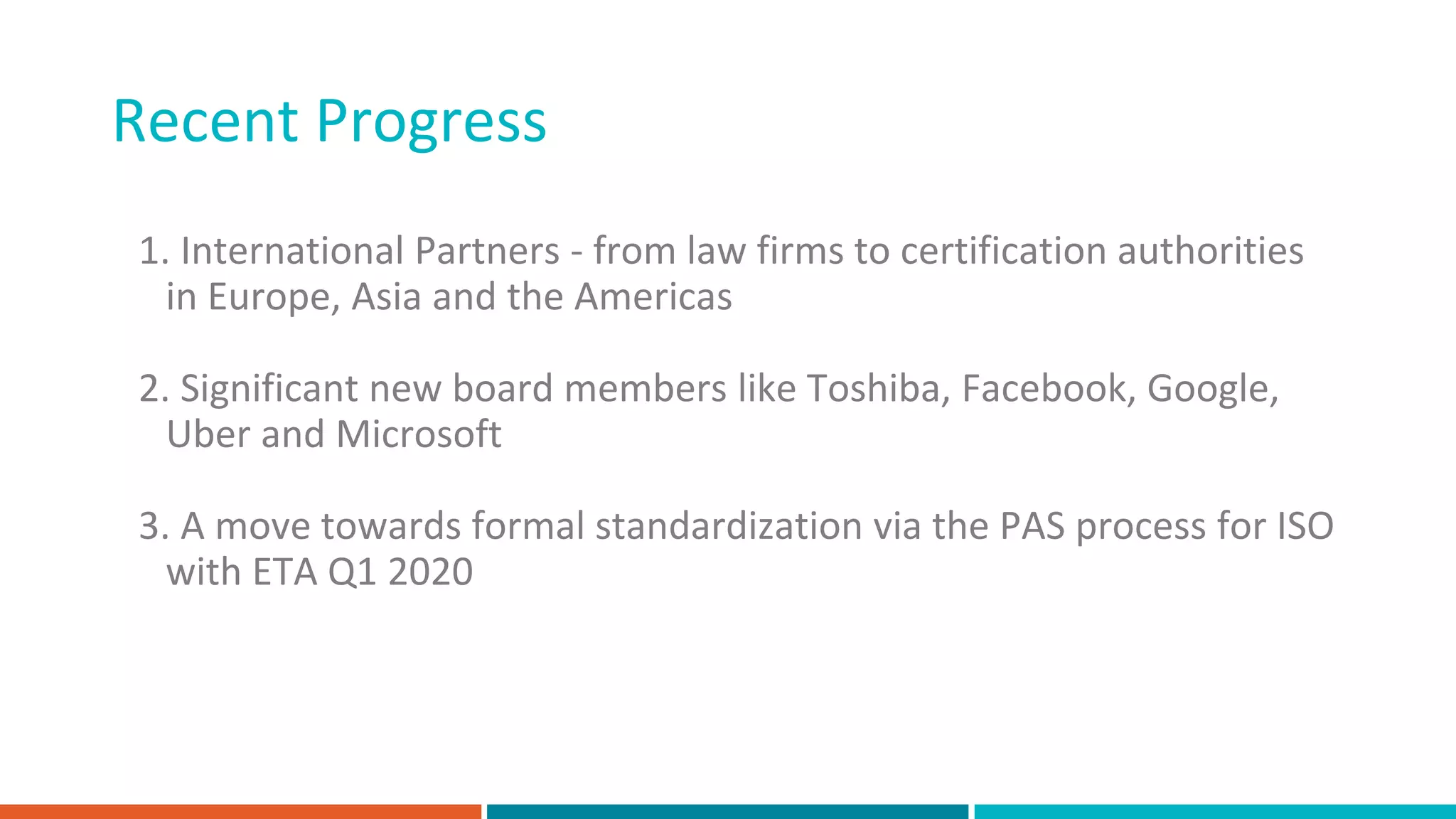 Recent Progress
1. International Partners - from law firms to certification authorities
in Europe, Asia and the Americas
2. Significant new board members like Toshiba, Facebook, Google,
Uber and Microsoft
3. A move towards formal standardization via the PAS process for ISO
with ETA Q1 2020