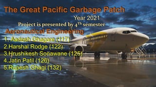 The Great Pacific Garbage Patch
Year 2021
Project is presented by 4Th semester
Aeronautical Engineering
1. Aadesh Ghagare (117)
2.Harshal Rodge (122)
3.Hrushikesh Sonawane (125)
4.Jatin Patil (126)
5.Rupesh Ghagi (132)
 