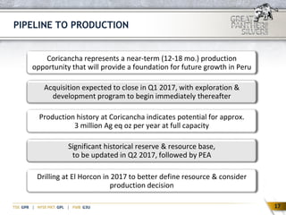 17
Coricancha represents a near-term (12-18 mo.) production
opportunity that will provide a foundation for future growth in Peru
Production history at Coricancha indicates potential for approx.
3 million Ag eq oz per year at full capacity
Acquisition expected to close in Q1 2017, with exploration &
development program to begin immediately thereafter
Significant historical reserve & resource base,
to be updated in Q2 2017, followed by PEA
PIPELINE TO PRODUCTION
Drilling at El Horcon in 2017 to better define resource & consider
production decision
17
 