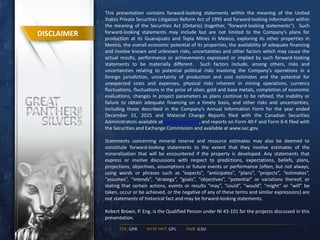 This presentation contains forward-looking statements within the meaning of the United
States Private Securities Litigation Reform Act of 1995 and forward-looking information within
the meaning of the Securities Act (Ontario) (together, "forward-looking statements"). Such
forward-looking statements may include but are not limited to the Company's plans for
production at its Guanajuato and Topia Mines in Mexico, exploring its other properties in
Mexico, the overall economic potential of its properties, the availability of adequate financing
and involve known and unknown risks, uncertainties and other factors which may cause the
actual results, performance or achievements expressed or implied by such forward-looking
statements to be materially different. Such factors include, among others, risks and
uncertainties relating to potential political risks involving the Company's operations in a
foreign jurisdiction, uncertainty of production and cost estimates and the potential for
unexpected costs and expenses, physical risks inherent in mining operations, currency
fluctuations, fluctuations in the price of silver, gold and base metals, completion of economic
evaluations, changes in project parameters as plans continue to be refined, the inability or
failure to obtain adequate financing on a timely basis, and other risks and uncertainties,
including those described in the Company's Annual Information Form for the year ended
December 31, 2015 and Material Change Reports filed with the Canadian Securities
Administrators available at www.sedar.com, and reports on Form 40-F and Form 6-K filed with
the Securities and Exchange Commission and available at www.sec.gov.
Statements concerning mineral reserve and resource estimates may also be deemed to
constitute forward-looking statements to the extent that they involve estimates of the
mineralization that will be encountered if the property is developed. Any statements that
express or involve discussions with respect to predictions, expectations, beliefs, plans,
projections, objectives, assumptions or future events or performance (often, but not always,
using words or phrases such as “expects”, “anticipates”, “plans”, “projects”, “estimates”,
“assumes”, “intends”, “strategy”, “goals”, “objectives”, “potential” or variations thereof, or
stating that certain actions, events or results “may”, “could”, “would”, “might” or “will” be
taken, occur or be achieved, or the negative of any of these terms and similar expressions) are
not statements of historical fact and may be forward-looking statements.
Robert Brown, P. Eng. is the Qualified Person under NI 43-101 for the projects discussed in this
presentation.
2
DISCLAIMER
 