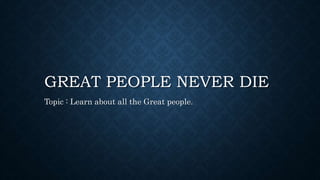 GREAT PEOPLE NEVER DIE
Topic : Learn about all the Great people.
 